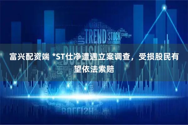 富兴配资端 *ST仕净遭遇立案调查，受损股民有望依法索赔
